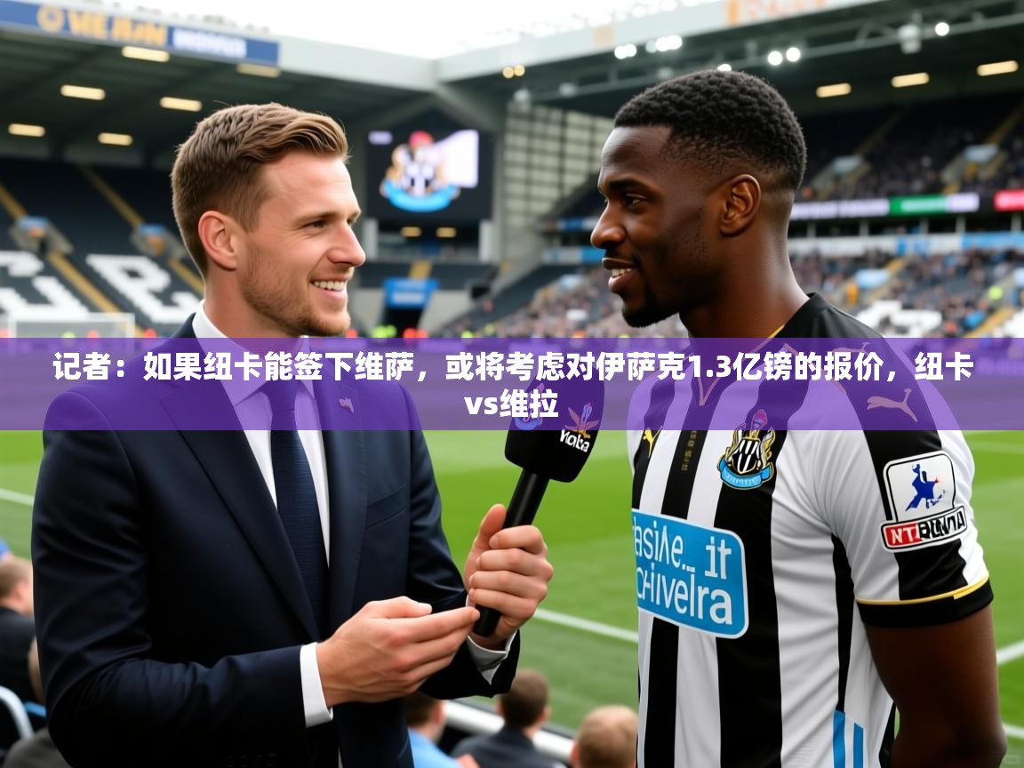2025久游娱乐app最新版本更新内容记者:如果纽卡能签下维萨,或将考虑对伊萨克1.3亿镑的报价,纽卡vs维拉 第1张