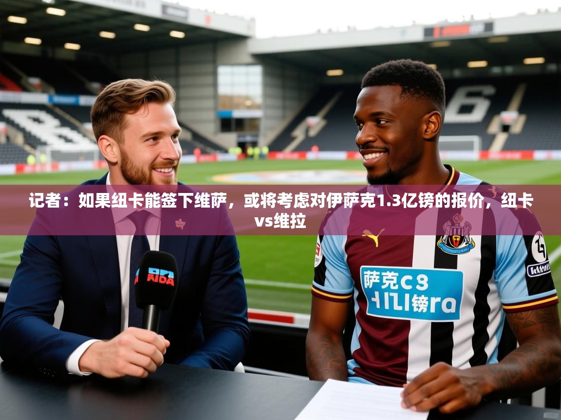2025久游娱乐app最新版本更新内容记者:如果纽卡能签下维萨,或将考虑对伊萨克1.3亿镑的报价,纽卡vs维拉 第3张